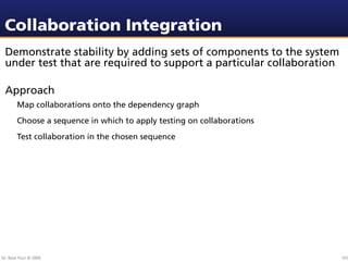 Collaboration Integration
 Demonstrate stability by adding sets of components to the system
 under test that are required to support a particular collaboration

 Approach
        Map collaborations onto the dependency graph
        Choose a sequence in which to apply testing on collaborations
        Test collaboration in the chosen sequence




Dr. Beat Fluri © 2009                                                   101
 