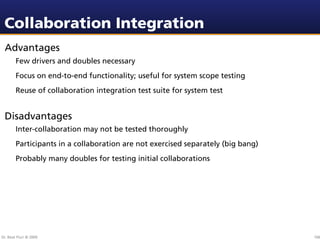 Collaboration Integration
 Advantages
        Few drivers and doubles necessary
        Focus on end-to-end functionality; useful for system scope testing
        Reuse of collaboration integration test suite for system test


 Disadvantages
        Inter-collaboration may not be tested thoroughly
        Participants in a collaboration are not exercised separately (big bang)
        Probably many doubles for testing initial collaborations




Dr. Beat Fluri © 2009                                                             106
 