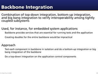Backbone Integration
 Combination of top-down integration, bottom-up integration,
 and big bang integration to verify interoperability among tightly
 coupled subsystems

 Used, for instance, for embedded system applications
        Backbone provides services that are essential for running tests and the application
        Creating doubles for the entire backbone would be impractical


 Approach
        Test each component in backbone in isolation and do a bottom-up integration or big
        bang integration of the backbone
        Do a top-down integration on the application control components




Dr. Beat Fluri © 2009                                                                         107
 