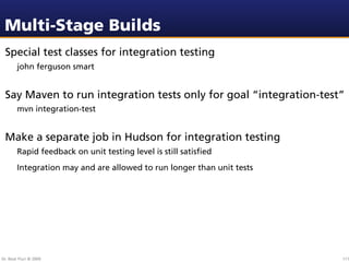 Multi-Stage Builds
 Special test classes for integration testing
        john ferguson smart


 Say Maven to run integration tests only for goal “integration-test”
        mvn integration-test


 Make a separate job in Hudson for integration testing
        Rapid feedback on unit testing level is still satisﬁed
        Integration may and are allowed to run longer than unit tests




Dr. Beat Fluri © 2009                                                   111
 
