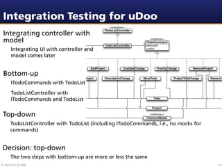 Integration Testing for uDoo
                                                          <<interface>>
                                                      ITodoListController
 Integrating controller with
 model                                                                                 <<interface>>
                                                                                     ITodoCommand
                                                                                  * execute()
                                                      TodoListController
        Integrating UI with controller and                                           undo()

        model comes later

                           AddTodo           AddProject              DueDateChange            PriorityChange          RemoveProject

 Bottom-up
                                AddTodoToProject      DescriptionChange           MoveTodo               ProjectTitleChange       RemoveT
        ITodoCommands with TodoList
        TodoListController with
                                                                                                                              *
        ITodoCommands and TodoList                                                        Todo

                                                                              2
                                                                                         Project

 Top-down                                                                              <<interface>>
                                                                                     ITodoListModel

       TodoListController with TodoList (including ITodoCommands, i.e., no mocks for
       commands)


 Decision: top-down
       The two steps with bottom-up are more or less the same
Dr. Beat Fluri © 2009                                                                                                                 112
 