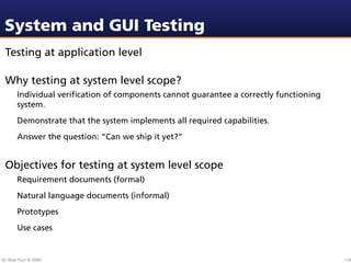 System and GUI Testing
 Testing at application level

 Why testing at system level scope?
        Individual veriﬁcation of components cannot guarantee a correctly functioning
        system.
        Demonstrate that the system implements all required capabilities.
        Answer the question: “Can we ship it yet?”


 Objectives for testing at system level scope
        Requirement documents (formal)
        Natural language documents (informal)
        Prototypes
        Use cases


Dr. Beat Fluri © 2009                                                                   116
 