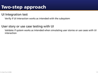 Two-step approach
 UI Integration test
        Verify if UI interaction works as intended with the subsystem


 User story or use case testing with UI
        Validate if system works as intended when simulating user stories or use cases with UI
        interaction




Dr. Beat Fluri © 2009                                                                        117
 
