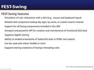 FEST-Swing
 FEST-Swing features
        Simulation of user interaction with a GUI (e.g., mouse and keyboard input)
        Reliable GUI component lookup (by type, by name, or custom search criteria)
        Support for all Swing components included in the JDK
        Compact and powerful API for creation and maintenance of functional GUI tests
        Supports Applet testing
        Ability to embed screenshots of failed GUI tests in HTML test reports
        Can be used with either TestNG or JUnit
        Supports testing violations of Swing's threading rules




                                                                    Source: FEST-swing: http://fest.easytesting.org/swing/

Dr. Beat Fluri © 2009                                                                                                   119
 