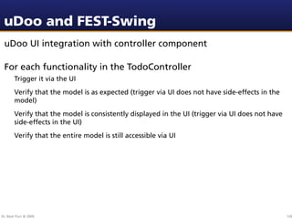 uDoo and FEST-Swing
 uDoo UI integration with controller component

 For each functionality in the TodoController
        Trigger it via the UI
        Verify that the model is as expected (trigger via UI does not have side-effects in the
        model)
        Verify that the model is consistently displayed in the UI (trigger via UI does not have
        side-effects in the UI)
        Verify that the entire model is still accessible via UI




Dr. Beat Fluri © 2009                                                                             120
 