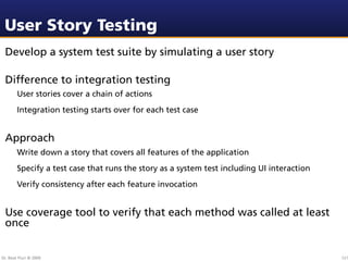 User Story Testing
 Develop a system test suite by simulating a user story

 Difference to integration testing
        User stories cover a chain of actions
        Integration testing starts over for each test case


 Approach
        Write down a story that covers all features of the application
        Specify a test case that runs the story as a system test including UI interaction
        Verify consistency after each feature invocation


 Use coverage tool to verify that each method was called at least
 once


Dr. Beat Fluri © 2009                                                                       121
 