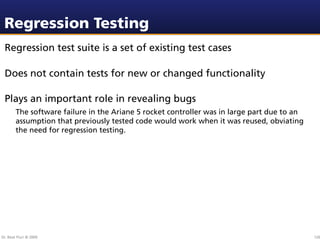 Regression Testing
 Regression test suite is a set of existing test cases

 Does not contain tests for new or changed functionality

 Plays an important role in revealing bugs
        The software failure in the Ariane 5 rocket controller was in large part due to an
        assumption that previously tested code would work when it was reused, obviating
        the need for regression testing.




Dr. Beat Fluri © 2009                                                                        126
 
