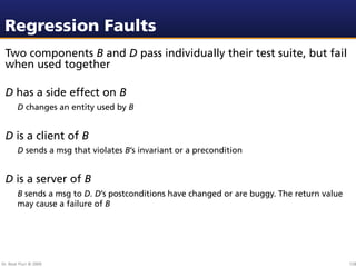 Regression Faults
 Two components B and D pass individually their test suite, but fail
 when used together

 D has a side effect on B
        D changes an entity used by B


 D is a client of B
        D sends a msg that violates B’s invariant or a precondition


 D is a server of B
        B sends a msg to D. D’s postconditions have changed or are buggy. The return value
        may cause a failure of B




Dr. Beat Fluri © 2009                                                                        128
 