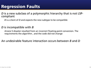 Regression Faults
 D is a new subclass of a polymorphic hierarchy that is not LSP-
 compliant
        B is a client of D and expects the new subtype to be compatible


 D is incompatible with B
        Ariane 5 disaster resulted from an incorrect ﬂoating-point conversion. The
        requirements the algorithm , and the code did not change


 An undesirable feature interaction occurs between B and D




Dr. Beat Fluri © 2009                                                                129
 