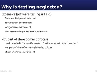 Why is testing neglected?
 Expensive (software testing is hard)
        Test case design and selection
        Building test environment
        Integration environment
        Few methodologies for test automation


 Not part of development process
        Hard to include for speciﬁc projects (customer won’t pay extra effort)
        Not part of the software engineering culture
        Missing testing environment




Dr. Beat Fluri © 2009                                                            13
 