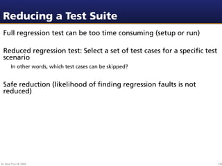 Reducing a Test Suite
 Full regression test can be too time consuming (setup or run)

 Reduced regression test: Select a set of test cases for a speciﬁc test
 scenario
        In other words, which test cases can be skipped?


 Safe reduction (likelihood of ﬁnding regression faults is not
 reduced)




Dr. Beat Fluri © 2009                                                     130
 