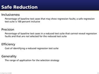 Safe Reduction
 Inclusiveness
        Percentage of baseline test cases that may show regression faults; a safe regression
        test suite is 100 percent inclusive


 Precision
        Percentage of baseline test cases in a reduced test suite that cannot reveal regression
        faults and that are not selected for the reduced test suite


 Efﬁciency
        Cost of identifying a reduced regression test suite


 Generality
        The range of application for the selection strategy




Dr. Beat Fluri © 2009                                                                             131
 