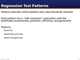 Regression Test Patterns
 Patterns describe which baseline test cases should be selected

 Each pattern has a “safe reduction” evaluation with the
 predicates inclusiveness, precision, efﬁciency, and generality

 Patterns
        Retest All
        Retest Risky Use Cases
        Retest Changed Code




Dr. Beat Fluri © 2009                                             132
 