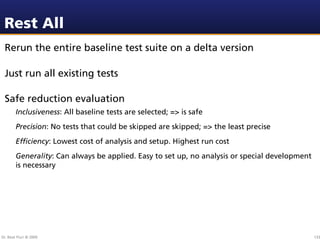 Rest All
 Rerun the entire baseline test suite on a delta version

 Just run all existing tests

 Safe reduction evaluation
        Inclusiveness: All baseline tests are selected; => is safe
        Precision: No tests that could be skipped are skipped; => the least precise
        Efﬁciency: Lowest cost of analysis and setup. Highest run cost
        Generality: Can always be applied. Easy to set up, no analysis or special development
        is necessary




Dr. Beat Fluri © 2009                                                                           133
 