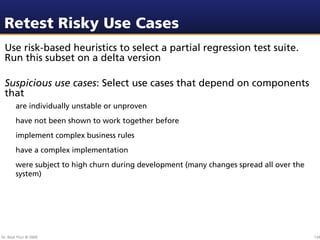 Retest Risky Use Cases
 Use risk-based heuristics to select a partial regression test suite.
 Run this subset on a delta version

 Suspicious use cases: Select use cases that depend on components
 that
        are individually unstable or unproven
        have not been shown to work together before
        implement complex business rules
        have a complex implementation
        were subject to high churn during development (many changes spread all over the
        system)




Dr. Beat Fluri © 2009                                                                     134
 