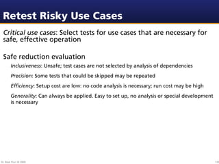 Retest Risky Use Cases
 Critical use cases: Select tests for use cases that are necessary for
 safe, effective operation

 Safe reduction evaluation
        Inclusiveness: Unsafe; test cases are not selected by analysis of dependencies
        Precision: Some tests that could be skipped may be repeated
        Efﬁciency: Setup cost are low: no code analysis is necessary; run cost may be high
        Generality: Can always be applied. Easy to set up, no analysis or special development
        is necessary




Dr. Beat Fluri © 2009                                                                           135
 