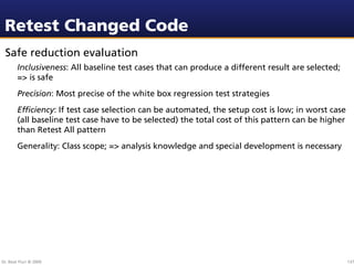Retest Changed Code
 Safe reduction evaluation
        Inclusiveness: All baseline test cases that can produce a different result are selected;
        => is safe
        Precision: Most precise of the white box regression test strategies
        Efﬁciency: If test case selection can be automated, the setup cost is low; in worst case
        (all baseline test case have to be selected) the total cost of this pattern can be higher
        than Retest All pattern
        Generality: Class scope; => analysis knowledge and special development is necessary




Dr. Beat Fluri © 2009                                                                               137
 