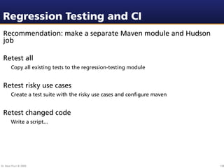 Regression Testing and CI
 Recommendation: make a separate Maven module and Hudson
 job

 Retest all
        Copy all existing tests to the regression-testing module


 Retest risky use cases
        Create a test suite with the risky use cases and conﬁgure maven


 Retest changed code
        Write a script...




Dr. Beat Fluri © 2009                                                     138
 