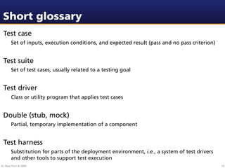 Short glossary
 Test case
        Set of inputs, execution conditions, and expected result (pass and no pass criterion)


 Test suite
        Set of test cases, usually related to a testing goal


 Test driver
        Class or utility program that applies test cases


 Double (stub, mock)
        Partial, temporary implementation of a component


 Test harness
        Substitution for parts of the deployment environment, i.e., a system of test drivers
        and other tools to support test execution
Dr. Beat Fluri © 2009                                                                           14
 