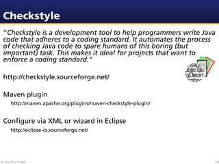 Checkstyle
 “Checkstyle is a development tool to help programmers write Java
 code that adheres to a coding standard. It automates the process
 of checking Java code to spare humans of this boring (but
 important) task. This makes it ideal for projects that want to
 enforce a coding standard.”

 http://checkstyle.sourceforge.net/

 Maven plugin
        http://maven.apache.org/plugins/maven-checkstyle-plugin/


 Conﬁgure via XML or wizard in Eclipse
        http://eclipse-cs.sourceforge.net/




Dr. Beat Fluri © 2009                                              142
 