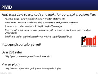 PMD
 PMD scans Java source code and looks for potential problems like:
        Possible bugs - empty try/catch/ﬁnally/switch statements
        Dead code - unused local variables, parameters and private methods
        Suboptimal code - wasteful String/StringBuffer usage
        Overcomplicated expressions - unnecessary if statements, for loops that could be
        while loops
        Duplicate code - copied/pasted code means copied/pasted bugs


 http://pmd.sourceforge.net/

 Over 280 rules
        http://pmd.sourceforge.net/rules/index.html


 Maven plugin
        http://maven.apache.org/plugins/maven-pmd-plugin/
Dr. Beat Fluri © 2009                                                                      144
 