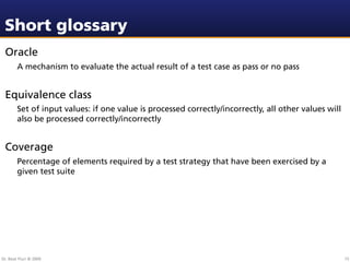 Short glossary
 Oracle
        A mechanism to evaluate the actual result of a test case as pass or no pass


 Equivalence class
        Set of input values: if one value is processed correctly/incorrectly, all other values will
        also be processed correctly/incorrectly


 Coverage
        Percentage of elements required by a test strategy that have been exercised by a
        given test suite




Dr. Beat Fluri © 2009                                                                                 15
 