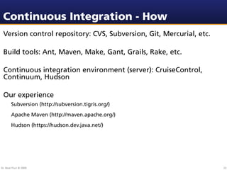 Continuous Integration - How
 Version control repository: CVS, Subversion, Git, Mercurial, etc.

 Build tools: Ant, Maven, Make, Gant, Grails, Rake, etc.

 Continuous integration environment (server): CruiseControl,
 Continuum, Hudson

 Our experience
        Subversion (http://subversion.tigris.org/)
        Apache Maven (http://maven.apache.org/)
        Hudson (https://hudson.dev.java.net/)




Dr. Beat Fluri © 2009                                                23
 