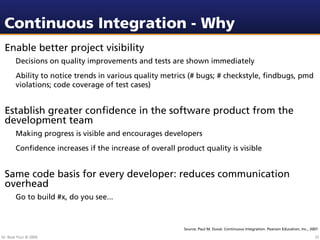 Continuous Integration - Why
 Enable better project visibility
        Decisions on quality improvements and tests are shown immediately
        Ability to notice trends in various quality metrics (# bugs; # checkstyle, ﬁndbugs, pmd
        violations; code coverage of test cases)


 Establish greater conﬁdence in the software product from the
 development team
        Making progress is visible and encourages developers
        Conﬁdence increases if the increase of overall product quality is visible


 Same code basis for every developer: reduces communication
 overhead
        Go to build #x, do you see...



                                                         Source: Paul M. Duval. Continuous Integration. Pearson Education, Inc., 2007

Dr. Beat Fluri © 2009                                                                                                              25
 