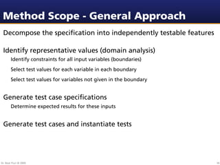 Method Scope - General Approach
 Decompose the speciﬁcation into independently testable features

 Identify representative values (domain analysis)
        Identify constraints for all input variables (boundaries)
        Select test values for each variable in each boundary
        Select test values for variables not given in the boundary


 Generate test case speciﬁcations
        Determine expected results for these inputs


 Generate test cases and instantiate tests




Dr. Beat Fluri © 2009                                                34
 