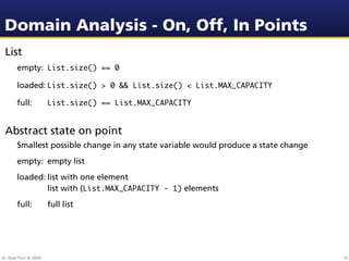 Domain Analysis - On, Off, In Points
 List
        empty: List.size() == 0

        loaded: List.size() > 0 && List.size() < List.MAX_CAPACITY

        full:           List.size() == List.MAX_CAPACITY


 Abstract state on point
        Smallest possible change in any state variable would produce a state change
        empty: empty list
        loaded:
 list with one element
        
   
    list with (List.MAX_CAPACITY - 1) elements
        full:           full list




Dr. Beat Fluri © 2009                                                                 37
 
