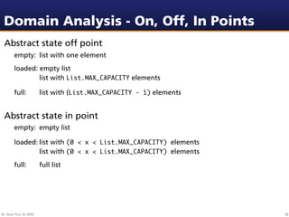 Domain Analysis - On, Off, In Points
 Abstract state off point
        empty: list with one element
        loaded: empty list
        
   
   list with List.MAX_CAPACITY elements

        full:           list with (List.MAX_CAPACITY - 1) elements


 Abstract state in point
        empty: empty list

        loaded:
 list with (0 < x < List.MAX_CAPACITY) elements
        
   
    list with (0 < x < List.MAX_CAPACITY) elements
        full:           full list




Dr. Beat Fluri © 2009                                                38
 