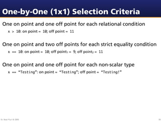 One-by-One (1x1) Selection Criteria
 One on point and one off point for each relational condition
        x > 10: on point = 10; off point = 11


 One on point and two off points for each strict equality condition
        x == 10: on point = 10; off point1 = 9; off point2 = 11


 One on point and one off point for each non-scalar type
        x == “Testing”: on point = “Testing”; off point = “Testing!”




Dr. Beat Fluri © 2009                                                  39
 