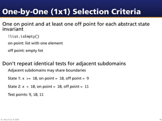 One-by-One (1x1) Selection Criteria
 One on point and at least one off point for each abstract state
 invariant
        !list.isEmpty()
        on point: list with one element
        off point: empty list


 Don’t repeat identical tests for adjacent subdomains
        Adjacent subdomains may share boundaries

        State 1: x >= 10, on point = 10, off point = 9

        State 2: x < 10, on point = 10, off point = 11

        Test points: 9, 10, 11




Dr. Beat Fluri © 2009                                              40
 