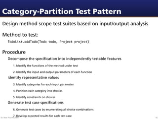 Category-Partition Test Pattern
 Design method scope test suites based on input/output analysis

 Method to test:
        TodoList.addTodo(Todo todo, Project project)


 Procedure
        Decompose the speciﬁcation into independently testable features
              1. Identify the functions of the method under test

              2. Identify the input and output parameters of each function

        Identify representative values
              3. Identify categories for each input parameter

              4. Partition each category into choices

              5. Identify constraints on choices

        Generate test case speciﬁcations
              6. Generate test cases by enumerating all choice combinations

              7. Develop expected results for each test case
Dr. Beat Fluri © 2009                                                         42
 