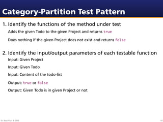 Category-Partition Test Pattern
 1. Identify the functions of the method under test
        Adds the given Todo to the given Project and returns true

        Does nothing if the given Project does not exist and returns false


 2. Identify the input/output parameters of each testable function
        Input: Given Project
        Input: Given Todo
        Input: Content of the todo-list

        Output: true or false
        Output: Given Todo is in given Project or not




Dr. Beat Fluri © 2009                                                        43
 
