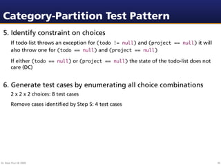Category-Partition Test Pattern
 5. Identify constraint on choices
        If todo-list throws an exception for (todo != null) and (project == null) it will
        also throw one for (todo == null) and (project == null)

        If either (todo == null) or (project == null) the state of the todo-list does not
        care (DC)


 6. Generate test cases by enumerating all choice combinations
        2 x 2 x 2 choices: 8 test cases
        Remove cases identiﬁed by Step 5: 4 test cases




Dr. Beat Fluri © 2009                                                                       45
 
