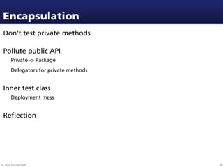 Encapsulation
 Don’t test private methods

 Pollute public API
        Private -> Package
        Delegators for private methods


 Inner test class
        Deployment mess


 Reﬂection




Dr. Beat Fluri © 2009                    48
 