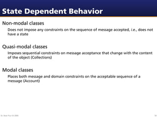 State Dependent Behavior
 Non-modal classes
        Does not impose any constraints on the sequence of message accepted, i.e., does not
        have a state


 Quasi-modal classes
        Imposes sequential constraints on message acceptance that change with the content
        of the object (Collections)


 Modal classes
        Places both message and domain constraints on the acceptable sequence of a
        message (Account)




Dr. Beat Fluri © 2009                                                                         50
 