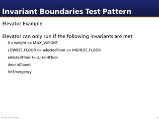 Invariant Boundaries Test Pattern
 Elevator Example

 Elevator can only run if the following invariants are met
        0 < weight <= MAX_WEIGHT
        LOWEST_FLOOR <= selectedFloor <= HIGHEST_FLOOR
        selectedFloor != currentFloor
        door.isClosed
        !inEmergency




Dr. Beat Fluri © 2009                                        52
 