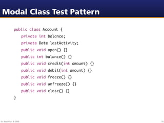 Modal Class Test Pattern

               public class Account {
               	        private int balance;
               	        private Date lastActivity;
               	        public void open() {}
               	        public int balance() {}
               	        public void credit(int amount) {}
               	        public void debit(int amount) {}
               	        public void freeze() {}
               	        public void unfreeze() {}
               	        public void close() {}
               }




Dr. Beat Fluri © 2009                                       55
 