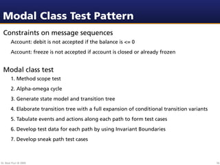 Modal Class Test Pattern
 Constraints on message sequences
        Account: debit is not accepted if the balance is <= 0
        Account: freeze is not accepted if account is closed or already frozen


 Modal class test
        1. Method scope test
        2. Alpha-omega cycle
        3. Generate state model and transition tree
        4. Elaborate transition tree with a full expansion of conditional transition variants
        5. Tabulate events and actions along each path to form test cases
        6. Develop test data for each path by using Invariant Boundaries
        7. Develop sneak path test cases



Dr. Beat Fluri © 2009                                                                           56
 