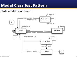 Modal Class Test Pattern
 State model of Account
                                                                                         balance


                                            credit [balance >= 0]
                                                   debit [balance < 0]
                                                                          Overdrawn
                        !
                                                                                           credit

                                             balance                                                         balance



                                     Open                                      freeze               Frozen
                                                             unfreeze

                            debit
                                            [today - lastActivity > 5y]                      balance
                            credit


                                                                              Inactive

                                                                           [balance == 0] close




                                                  [balance == 0] close         Closed                         "

Dr. Beat Fluri © 2009                                                                                                  57
 