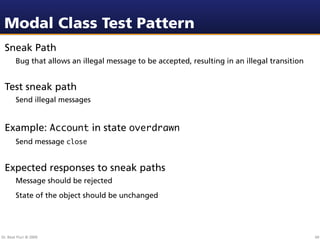 Modal Class Test Pattern
 Sneak Path
        Bug that allows an illegal message to be accepted, resulting in an illegal transition


 Test sneak path
        Send illegal messages


 Example: Account in state overdrawn
        Send message close


 Expected responses to sneak paths
        Message should be rejected
        State of the object should be unchanged




Dr. Beat Fluri © 2009                                                                           60
 