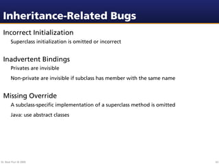 Inheritance-Related Bugs
 Incorrect Initialization
        Superclass initialization is omitted or incorrect


 Inadvertent Bindings
        Privates are invisible
        Non-private are invisible if subclass has member with the same name


 Missing Override
        A subclass-speciﬁc implementation of a superclass method is omitted
        Java: use abstract classes




Dr. Beat Fluri © 2009                                                         63
 