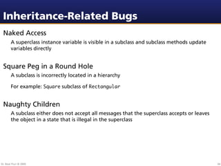 Inheritance-Related Bugs
 Naked Access
        A superclass instance variable is visible in a subclass and subclass methods update
        variables directly


 Square Peg in a Round Hole
        A subclass is incorrectly located in a hierarchy

        For example: Square subclass of Rectangular


 Naughty Children
        A subclass either does not accept all messages that the superclass accepts or leaves
        the object in a state that is illegal in the superclass




Dr. Beat Fluri © 2009                                                                          64
 