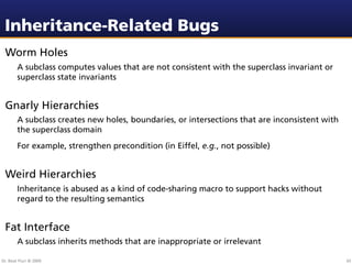 Inheritance-Related Bugs
 Worm Holes
        A subclass computes values that are not consistent with the superclass invariant or
        superclass state invariants


 Gnarly Hierarchies
        A subclass creates new holes, boundaries, or intersections that are inconsistent with
        the superclass domain
        For example, strengthen precondition (in Eiffel, e.g., not possible)


 Weird Hierarchies
        Inheritance is abused as a kind of code-sharing macro to support hacks without
        regard to the resulting semantics


 Fat Interface
        A subclass inherits methods that are inappropriate or irrelevant

Dr. Beat Fluri © 2009                                                                           65
 
