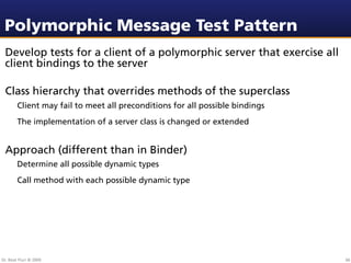 Polymorphic Message Test Pattern
 Develop tests for a client of a polymorphic server that exercise all
 client bindings to the server

 Class hierarchy that overrides methods of the superclass
        Client may fail to meet all preconditions for all possible bindings
        The implementation of a server class is changed or extended


 Approach (different than in Binder)
        Determine all possible dynamic types
        Call method with each possible dynamic type




Dr. Beat Fluri © 2009                                                         66
 