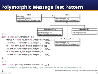 Polymorphic Message Test Pattern
                                     Movie                                1                     Price
                        title: String
                        getCharge(days: int)                                   getCharge(days: int)
                        getFrequentRenterPoints(days: int)                     getFrequentRenterPoints(days: int)




                                                              ChildrensPrice                                              RegularPrice

                                                      getCharge(days: int)                                    getCharge(days: int)
   @Test                                              getFrequentRenterPoints(days: int)
   public void getChargeTest() {
                                                                                        NewReleasePrice
   	       Movie m = new Movie(new ChildrensPrice());
   	       Assert.assertThat(m.getCharge(1), is(2));                           getCharge(days: int)
                                                                               getFrequentRenterPoints(days: int)
   	       m = new Movie(new NewReleasePrice());
   	       Assert.assertThat(m.getCharge(1), is(4));
   	       m = new Movie(new RegularPrice());
   	       Assert.assertThat(m.getCharge(1), is(3));
   }

   @Test
   public void getFrequentRenterPointsTest() {
   	       // similar to getChargeTest() for ChildrensPrice and NewReleasePrice
   }                                                                           Adapted from: Martin Fowler. Refactoring. Addison-Wesley Professional, 1999.

Dr. Beat Fluri © 2009                                                                                                                                    67
 
