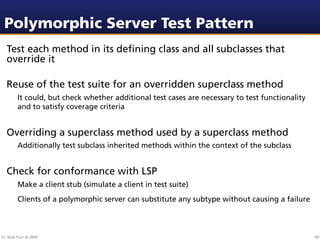 Polymorphic Server Test Pattern
  Test each method in its deﬁning class and all subclasses that
  override it

  Reuse of the test suite for an overridden superclass method
         It could, but check whether additional test cases are necessary to test functionality
         and to satisfy coverage criteria


  Overriding a superclass method used by a superclass method
         Additionally test subclass inherited methods within the context of the subclass


  Check for conformance with LSP
         Make a client stub (simulate a client in test suite)
         Clients of a polymorphic server can substitute any subtype without causing a failure



Dr. Beat Fluri © 2009                                                                            69
 