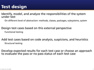 Test design
 Identify, model, and analyze the responsibilities of the system
 under test
        On different level of abstraction: methods, classes, packages, subsystems, system


 Design test cases based on this external perspective
        Functional testing


 Add test cases based on code analysis, suspicions, and heuristics
        Structural testing


 Develop expected results for each test case or choose an approach
 to evaluate the pass or no pass status of each test case




Dr. Beat Fluri © 2009                                                                       7
 